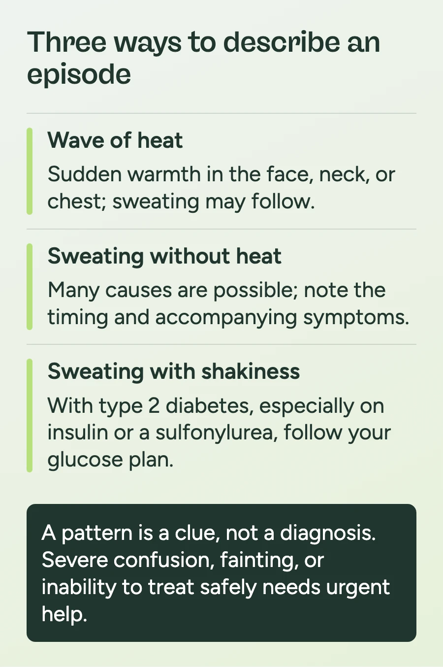 Three symptom descriptions: A wave of heat brings sudden warmth in the face, neck, or chest and may include sweating. Sweating without heat has many possible causes; note its timing and other symptoms. With type 2 diabetes, especially when using insulin or a sulfonylurea, sweating with shakiness calls for following your glucose plan. A pattern is a clue, not a diagnosis; severe confusion, fainting, or inability to treat safely needs urgent help.
